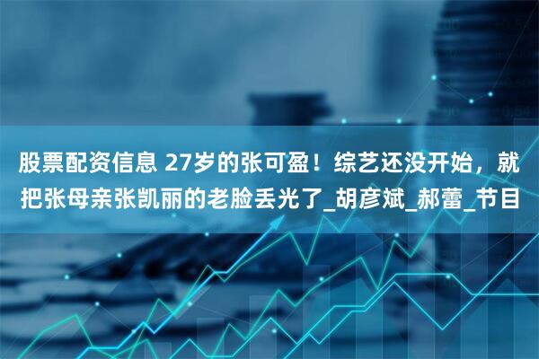 股票配资信息 27岁的张可盈！综艺还没开始，就把张母亲张凯丽的老脸丢光了_胡彦斌_郝蕾_节目