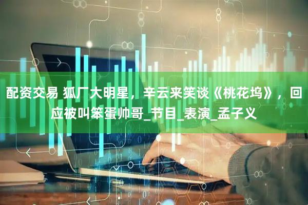 配资交易 狐厂大明星，辛云来笑谈《桃花坞》，回应被叫笨蛋帅哥_节目_表演_孟子义