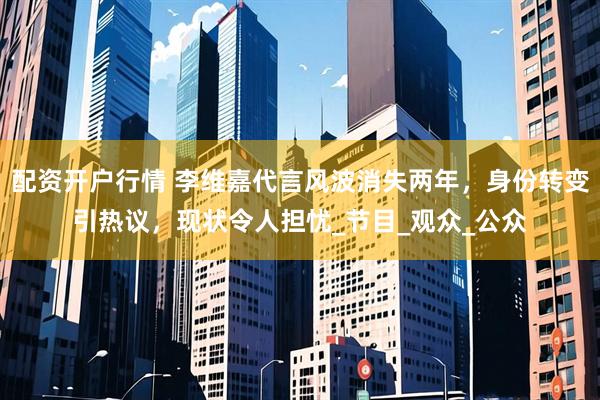 配资开户行情 李维嘉代言风波消失两年，身份转变引热议，现状令人担忧_节目_观众_公众