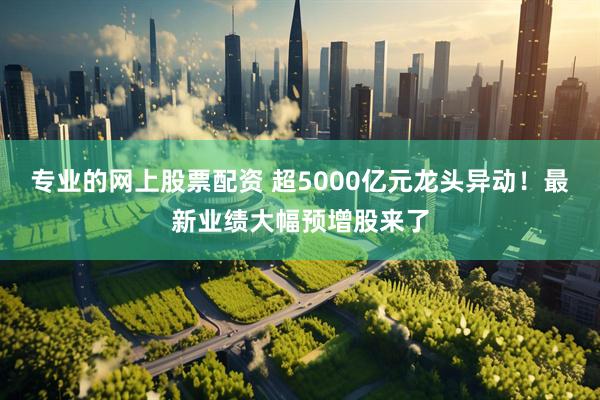 专业的网上股票配资 超5000亿元龙头异动！最新业绩大幅预增股来了