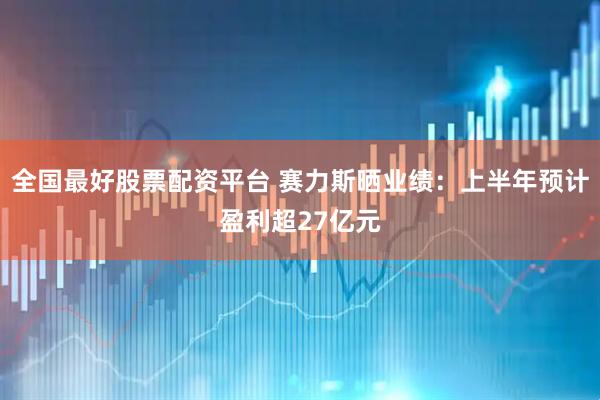 全国最好股票配资平台 赛力斯晒业绩:上半年预计盈利超27亿元