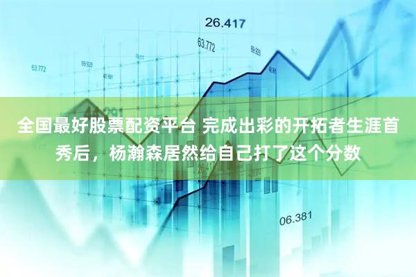 全国最好股票配资平台 完成出彩的开拓者生涯首秀后，杨瀚森居然给自己打了这个分数