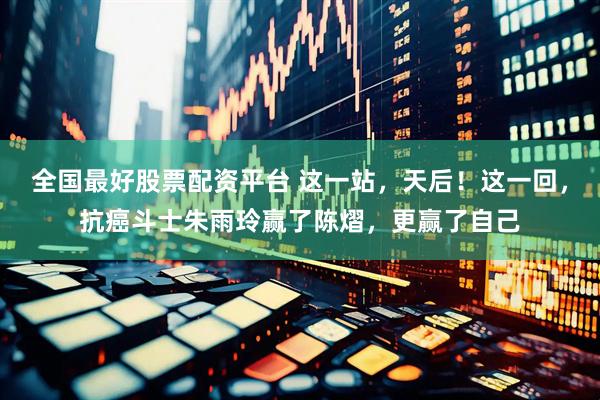 全国最好股票配资平台 这一站，天后！这一回，抗癌斗士朱雨玲赢了陈熠，更赢了自己