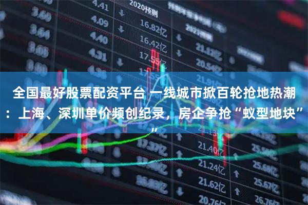 全国最好股票配资平台 一线城市掀百轮抢地热潮：上海、深圳单价频创纪录，房企争抢“蚁型地块”