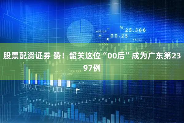 股票配资证券 赞！韶关这位“00后”成为广东第2397例