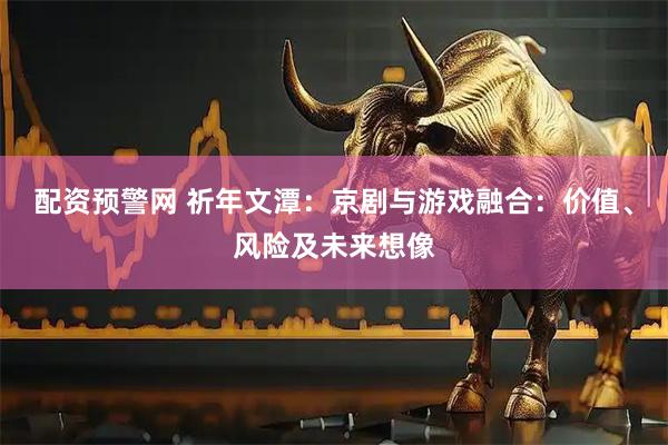 配资预警网 祈年文潭：京剧与游戏融合：价值、风险及未来想像