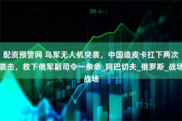 配资预警网 乌军无人机突袭，中国造皮卡扛下两次袭击，救下俄军副司令一条命_阿巴切夫_俄罗斯_战场