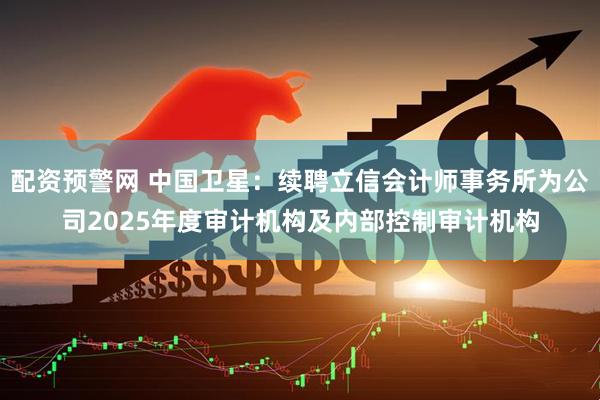 配资预警网 中国卫星：续聘立信会计师事务所为公司2025年度审计机构及内部控制审计机构