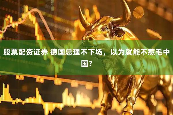 股票配资证券 德国总理不下场，以为就能不惹毛中国？