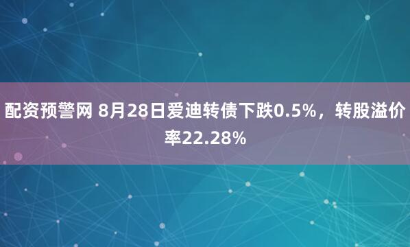 配资预警网 8月28日爱迪转债下跌0.5%，转股溢价率22.28%