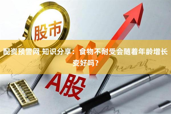 配资预警网 知识分享：食物不耐受会随着年龄增长变好吗？