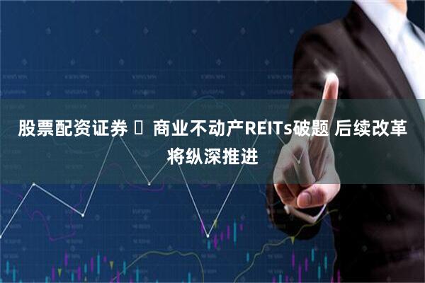 股票配资证券 ‌商业不动产REITs破题 后续改革将纵深推进